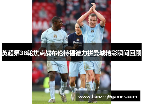 英超第38轮焦点战布伦特福德力拼曼城精彩瞬间回顾