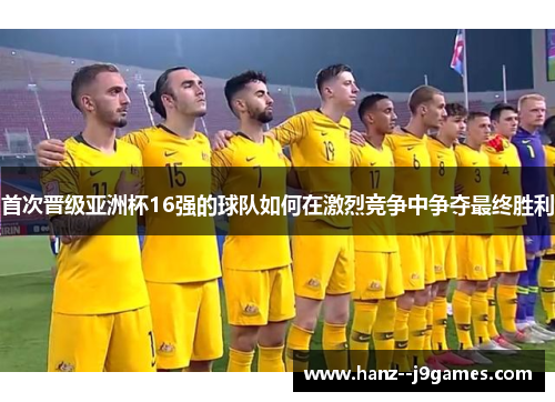 首次晋级亚洲杯16强的球队如何在激烈竞争中争夺最终胜利 首次晋级亚洲杯16强的球队如何在激烈竞争中争夺最终胜利