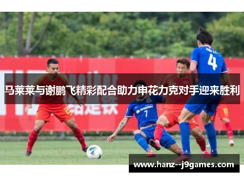 马莱莱与谢鹏飞精彩配合助力申花力克对手迎来胜利