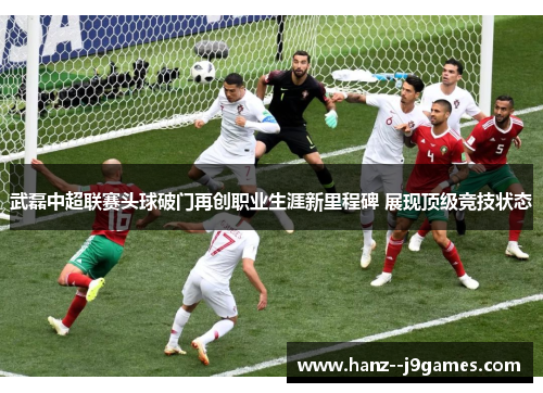 武磊中超联赛头球破门再创职业生涯新里程碑 展现顶级竞技状态 武磊中超联赛头球破门再创职业生涯新里程碑 展现顶级竞技状态